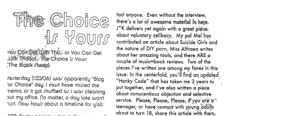 The Cholee 1g Youry  U,thh ThEc or You Can Get . TeChoice Is Yours “The Blwzk :fheép)  vesterday (1/22/06) was apparently “Blog ‘or Choice” day. | must have misred the  memo, or it got shuffled ar | war cleaning ut my office. No matter, a day late won’t wrt. Now how’s about a timeline for yall:  tact anyone. Even without the interview, there’s a lot of awesome material in hete. 17K delivers yet again with a great piéce. about voluntary celibacy. My pal Mel has contribufed an arficle about Suicide Girls and the nature of DIY porn, Miss Althaea writes about her amazing tools, and there ARE.a couple of music+book reviews. Two of the pieces I’ve written are among my faves in this issue: In the centerfold, you’ll find an updafed “Hanky Code” that has taken me 3 yearsto put together, and Fve also writtsn.a.piece about conscientious objection ahd selective service. Please, Please, Please, if’you aé & teenager, or have contact with young adilts about to turn 18, share this article with them. 